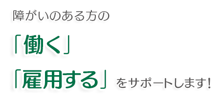 障がいのある方の「働く」「雇用する」をサポートします！